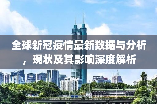 全球新冠疫情最新数据与分析，现状及其影响深度解析