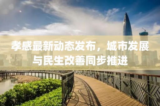孝感最新动态发布，城市发展与民生改善同步推进