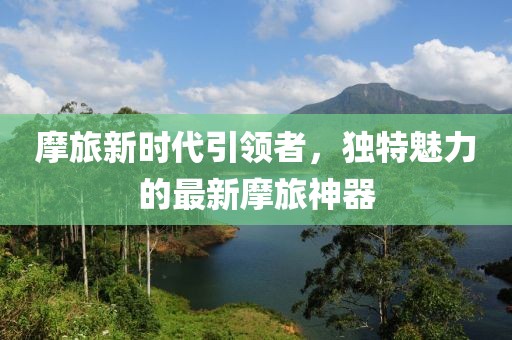 摩旅新时代引领者，独特魅力的最新摩旅神器