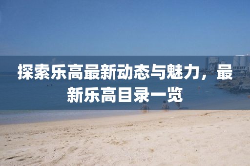 探索乐高最新动态与魅力，最新乐高目录一览