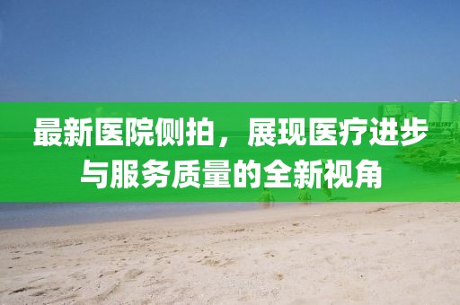 最新医院侧拍，展现医疗进步与服务质量的全新视角