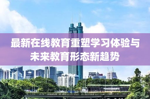 最新在线教育重塑学习体验与未来教育形态新趋势