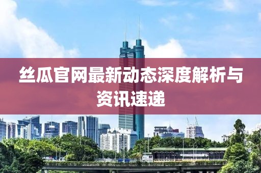 丝瓜官网最新动态深度解析与资讯速递