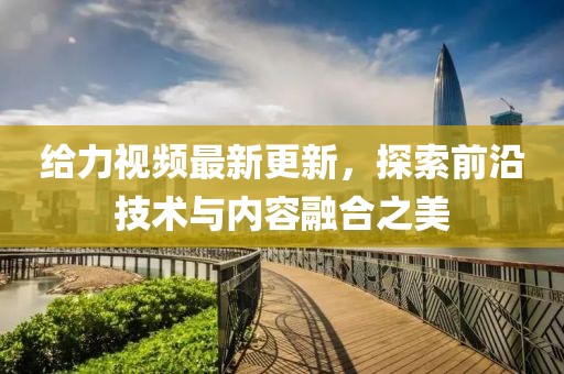 给力视频最新更新，探索前沿技术与内容融合之美