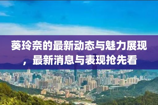 葵玲奈的最新动态与魅力展现，最新消息与表现抢先看