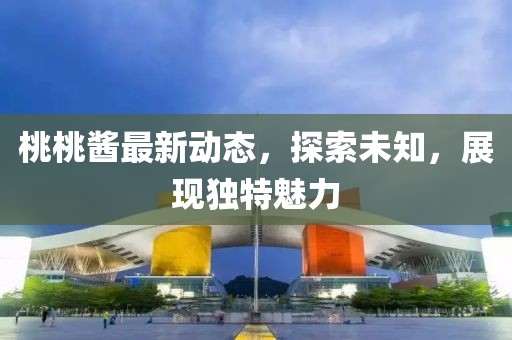 桃桃酱最新动态，探索未知，展现独特魅力