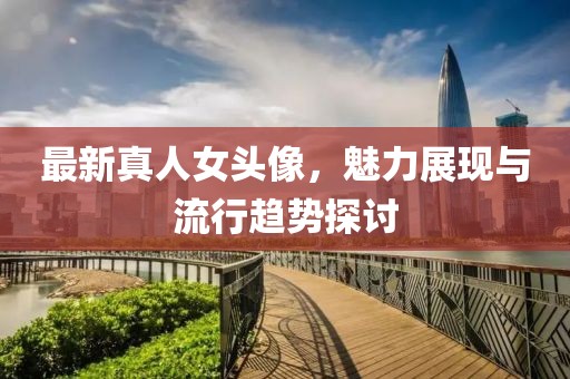 最新真人女头像，魅力展现与流行趋势探讨