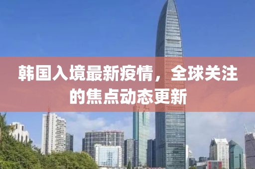 韩国入境最新疫情，全球关注的焦点动态更新