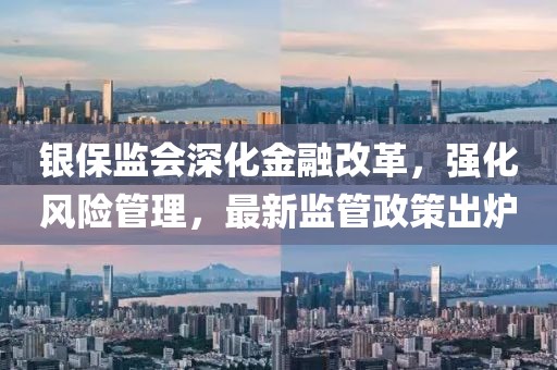 银保监会深化金融改革，强化风险管理，最新监管政策出炉