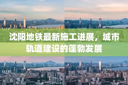 沈阳地铁最新施工进展，城市轨道建设的蓬勃发展