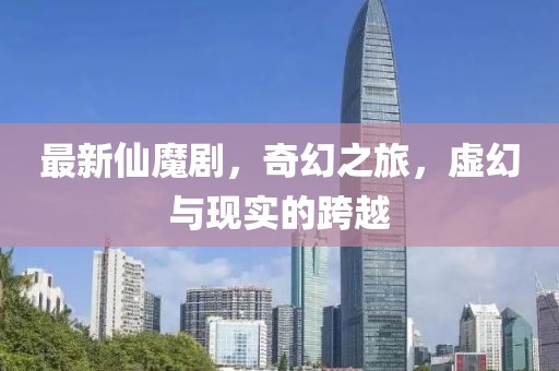 最新仙魔剧，奇幻之旅，虚幻与现实的跨越