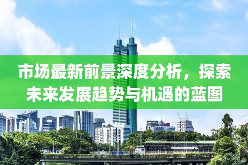 市场最新前景深度分析，探索未来发展趋势与机遇的蓝图