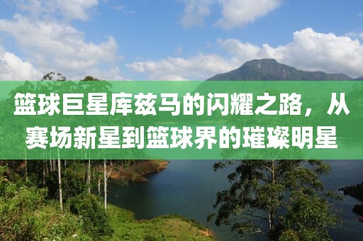 篮球巨星库兹马的闪耀之路，从赛场新星到篮球界的璀璨明星