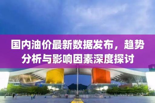 国内油价最新数据发布，趋势分析与影响因素深度探讨