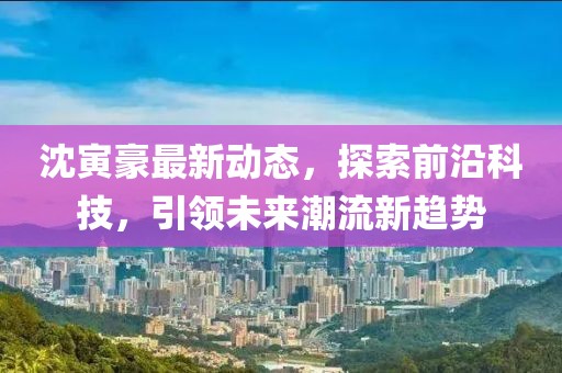 沈寅豪最新动态，探索前沿科技，引领未来潮流新趋势