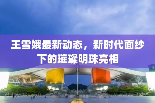 王雪娥最新动态，新时代面纱下的璀璨明珠亮相