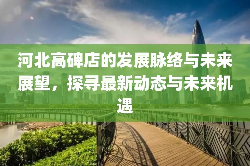 河北高碑店的发展脉络与未来展望，探寻最新动态与未来机遇