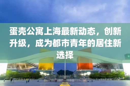 蛋壳公寓上海最新动态，创新升级，成为都市青年的居住新选择