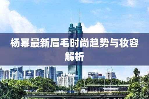 杨幂最新眉毛时尚趋势与妆容解析