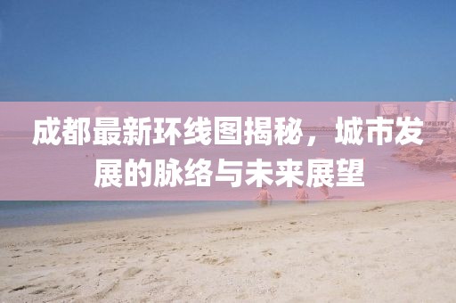 成都最新环线图揭秘，城市发展的脉络与未来展望