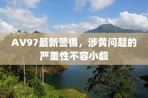 AV97最新警惕，涉黄问题的严重性不容小觑