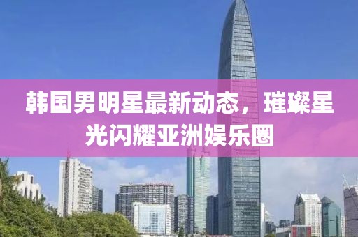 韩国男明星最新动态，璀璨星光闪耀亚洲娱乐圈