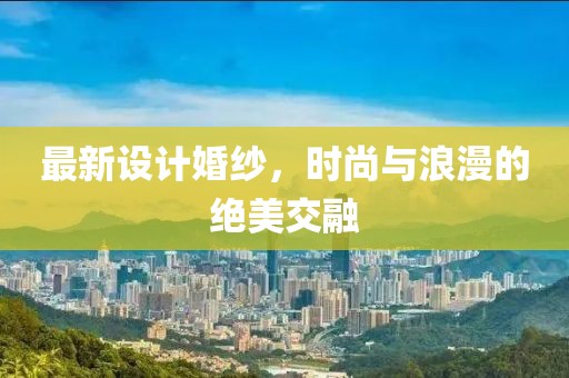 最新设计婚纱，时尚与浪漫的绝美交融
