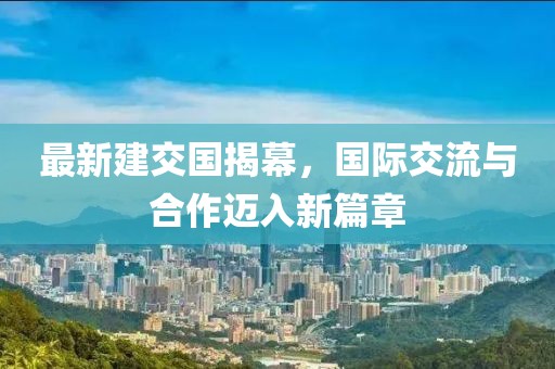 最新建交国揭幕，国际交流与合作迈入新篇章