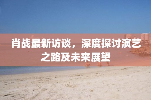 肖战最新访谈，深度探讨演艺之路及未来展望