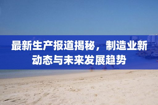 最新生产报道揭秘，制造业新动态与未来发展趋势
