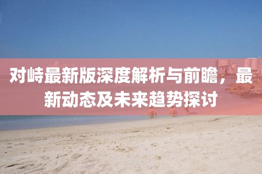 对峙最新版深度解析与前瞻，最新动态及未来趋势探讨