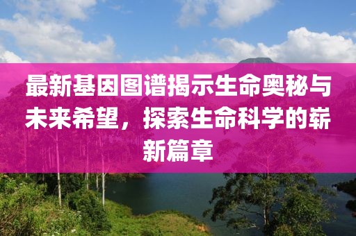 最新基因图谱揭示生命奥秘与未来希望，探索生命科学的崭新篇章