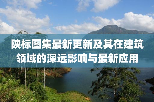 陕标图集最新更新及其在建筑领域的深远影响与最新应用