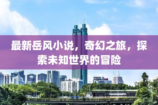 最新岳风小说，奇幻之旅，探索未知世界的冒险