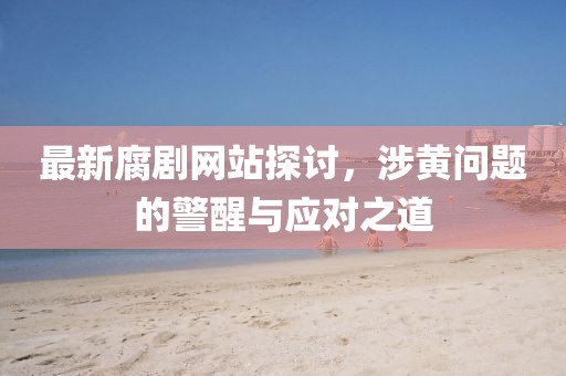 最新腐剧网站探讨，涉黄问题的警醒与应对之道