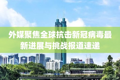 外媒聚焦全球抗击新冠病毒最新进展与挑战报道速递