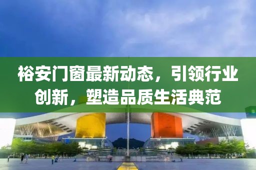 裕安门窗最新动态，引领行业创新，塑造品质生活典范