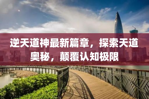 逆天道神最新篇章，探索天道奥秘，颠覆认知极限