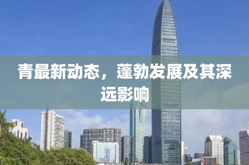 青最新动态，蓬勃发展及其深远影响