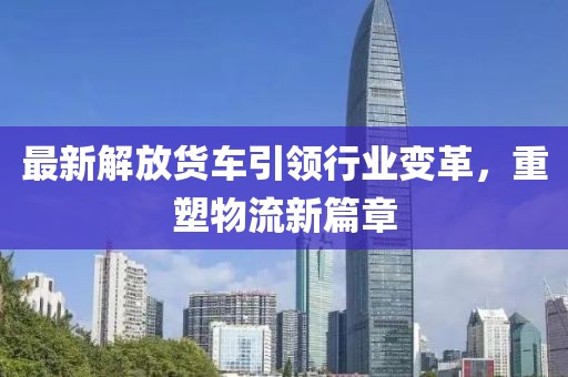 最新解放货车引领行业变革，重塑物流新篇章