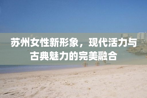 苏州女性新形象，现代活力与古典魅力的完美融合