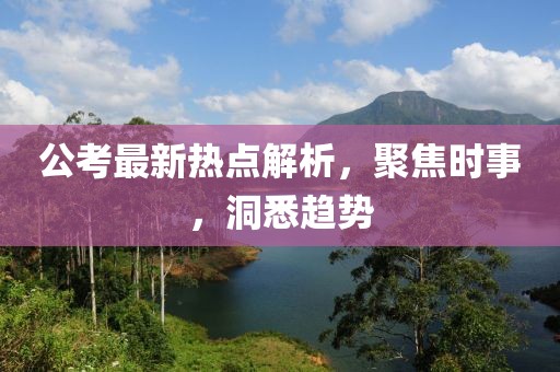 公考最新热点解析，聚焦时事，洞悉趋势