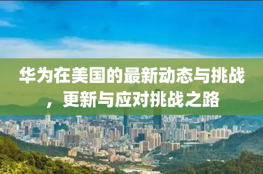 华为在美国的最新动态与挑战，更新与应对挑战之路