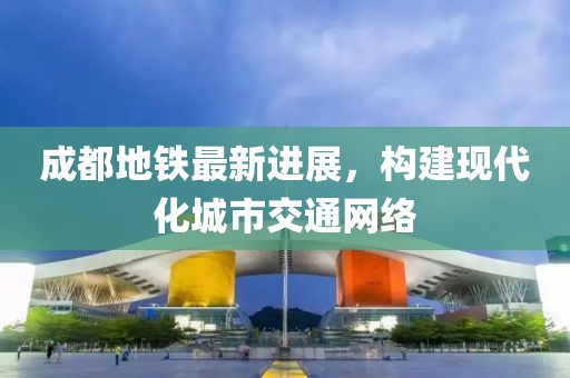 成都地铁最新进展，构建现代化城市交通网络