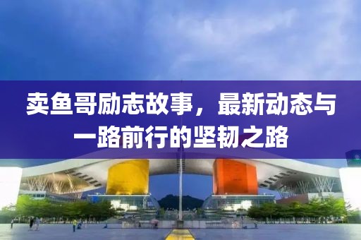 卖鱼哥励志故事，最新动态与一路前行的坚韧之路