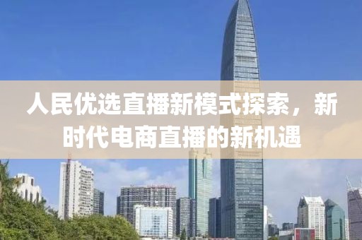 人民优选直播新模式探索，新时代电商直播的新机遇
