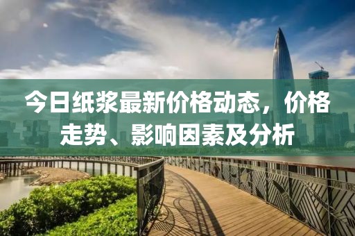 今日纸浆最新价格动态，价格走势、影响因素及分析