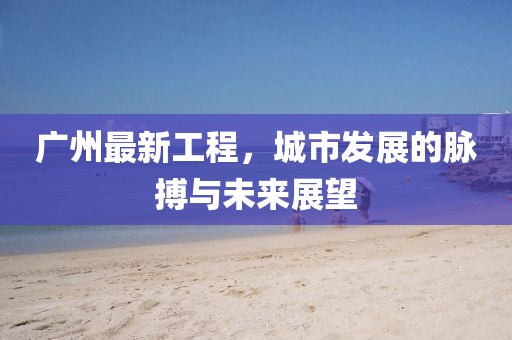 广州最新工程，城市发展的脉搏与未来展望
