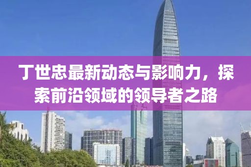 丁世忠最新动态与影响力，探索前沿领域的领导者之路