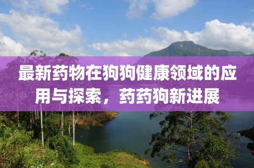 最新药物在狗狗健康领域的应用与探索，药药狗新进展
